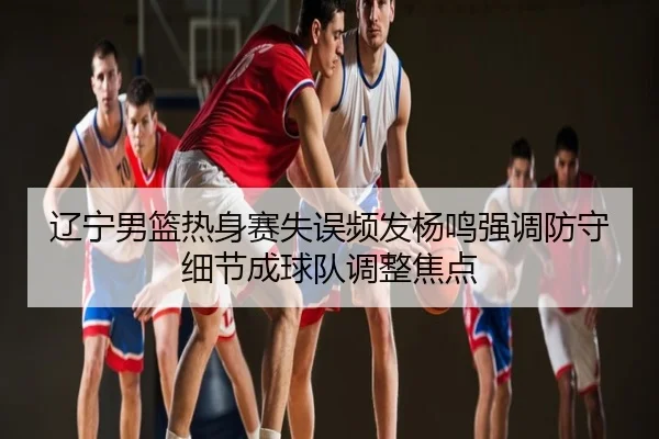 辽宁男篮热身赛失误频发杨鸣强调防守细节成球队调整焦点