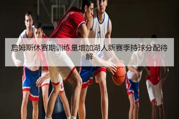 詹姆斯休赛期训练量增加湖人新赛季持球分配待解