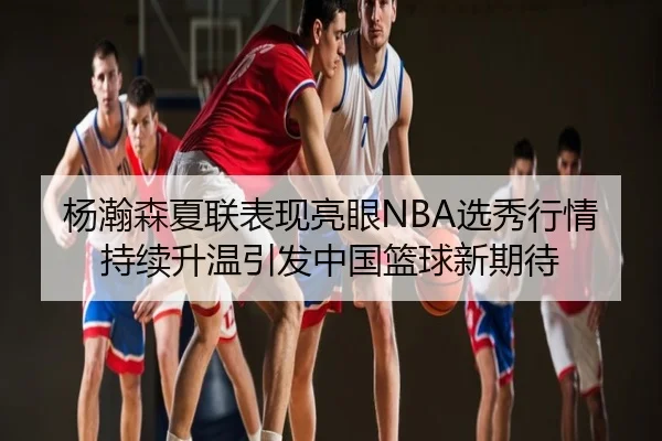 杨瀚森夏联表现亮眼NBA选秀行情持续升温引发中国篮球新期待