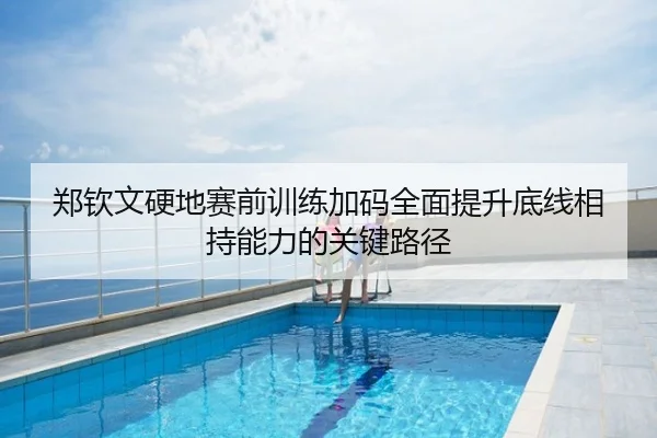 郑钦文硬地赛前训练加码全面提升底线相持能力的关键路径