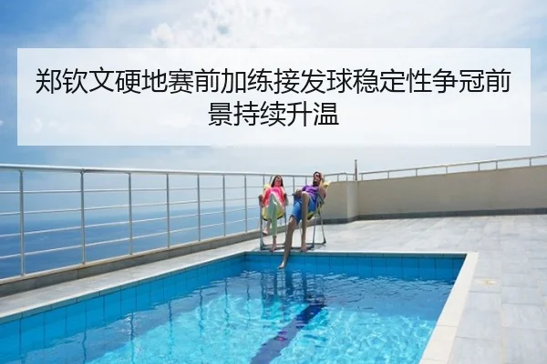 郑钦文硬地赛前加练接发球稳定性争冠前景持续升温