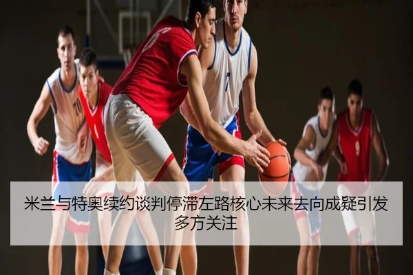 米兰与特奥续约谈判停滞左路核心未来去向成疑引发多方关注