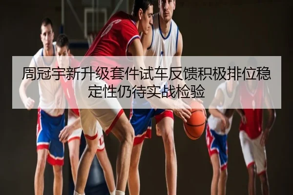 周冠宇新升级套件试车反馈积极排位稳定性仍待实战检验