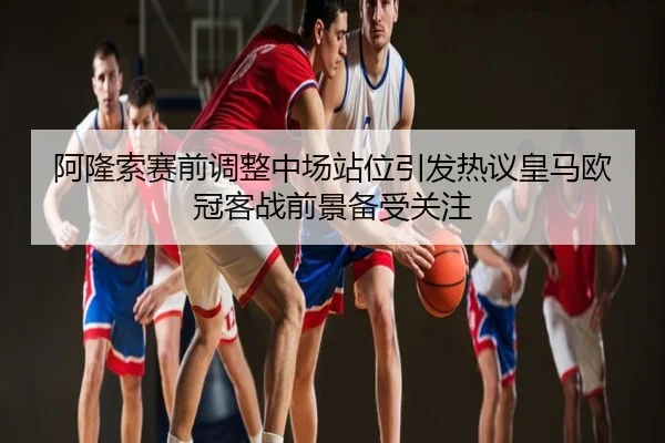 阿隆索赛前调整中场站位引发热议皇马欧冠客战前景备受关注