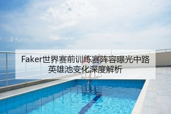 Faker世界赛前训练赛阵容曝光中路英雄池变化深度解析