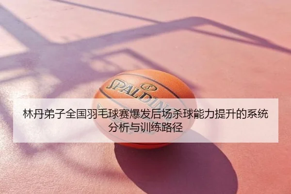 林丹弟子全国羽毛球赛爆发后场杀球能力提升的系统分析与训练路径