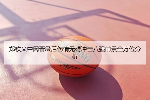 郑钦文中网晋级后伤情无碍冲击八强前景全方位分析